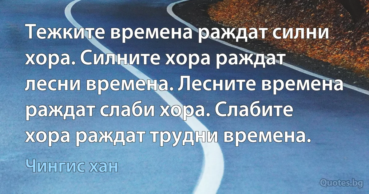 Тежките времена раждат силни хора. Силните хора раждат лесни времена. Лесните времена раждат слаби хора. Слабите хора раждат трудни времена. (Чингис хан)