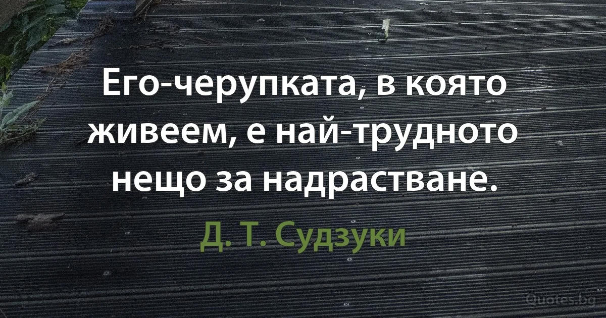 Его-черупката, в която живеем, е най-трудното нещо за надрастване. (Д. Т. Судзуки)