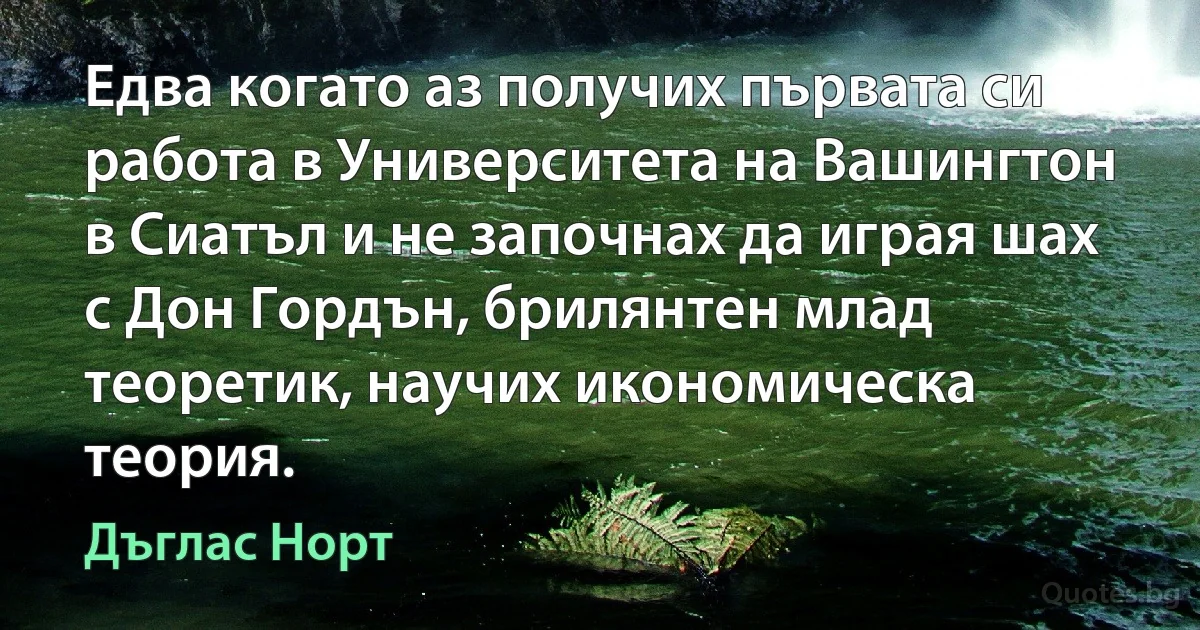 Едва когато аз получих първата си работа в Университета на Вашингтон в Сиатъл и не започнах да играя шах с Дон Гордън, брилянтен млад теоретик, научих икономическа теория. (Дъглас Норт)