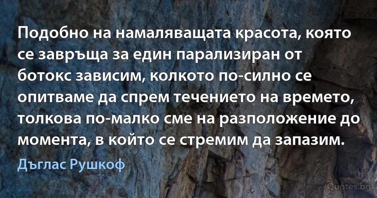 Подобно на намаляващата красота, която се завръща за един парализиран от ботокс зависим, колкото по-силно се опитваме да спрем течението на времето, толкова по-малко сме на разположение до момента, в който се стремим да запазим. (Дъглас Рушкоф)