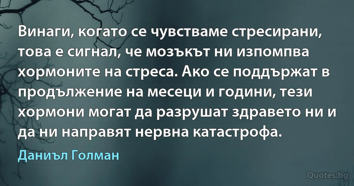 Винаги, когато се чувстваме стресирани, това е сигнал, че мозъкът ни изпомпва хормоните на стреса. Ако се поддържат в продължение на месеци и години, тези хормони могат да разрушат здравето ни и да ни направят нервна катастрофа. (Даниъл Голман)