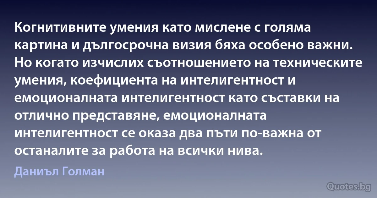 Когнитивните умения като мислене с голяма картина и дългосрочна визия бяха особено важни. Но когато изчислих съотношението на техническите умения, коефициента на интелигентност и емоционалната интелигентност като съставки на отлично представяне, емоционалната интелигентност се оказа два пъти по-важна от останалите за работа на всички нива. (Даниъл Голман)