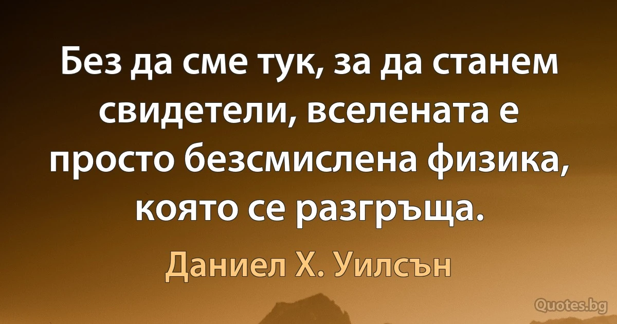 Без да сме тук, за да станем свидетели, вселената е просто безсмислена физика, която се разгръща. (Даниел Х. Уилсън)