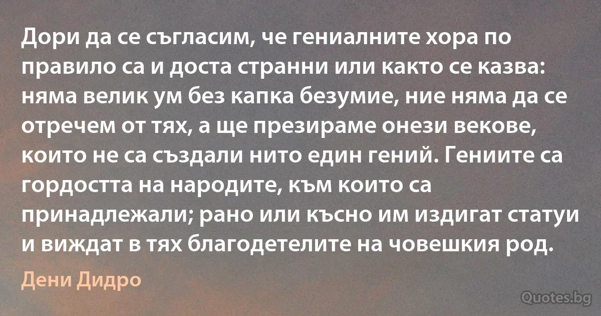 Дори да се съгласим, че гениалните хора по правило са и доста странни или както се казва: няма велик ум без капка безумие, ние няма да се отречем от тях, а ще презираме онези векове, които не са създали нито един гений. Гениите са гордостта на народите, към които са принадлежали; рано или късно им издигат статуи и виждат в тях благодетелите на човешкия род. (Дени Дидро)