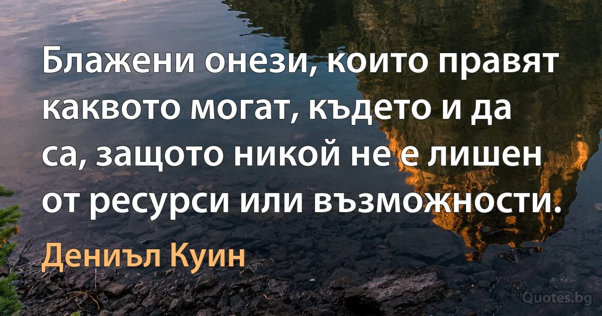 Блажени онези, които правят каквото могат, където и да са, защото никой не е лишен от ресурси или възможности. (Дениъл Куин)