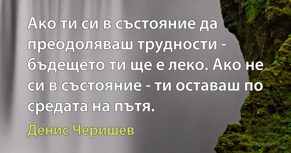 Ако ти си в състояние да преодоляваш трудности - бъдещето ти ще е леко. Ако не си в състояние - ти оставаш по средата на пътя. (Денис Черишев)