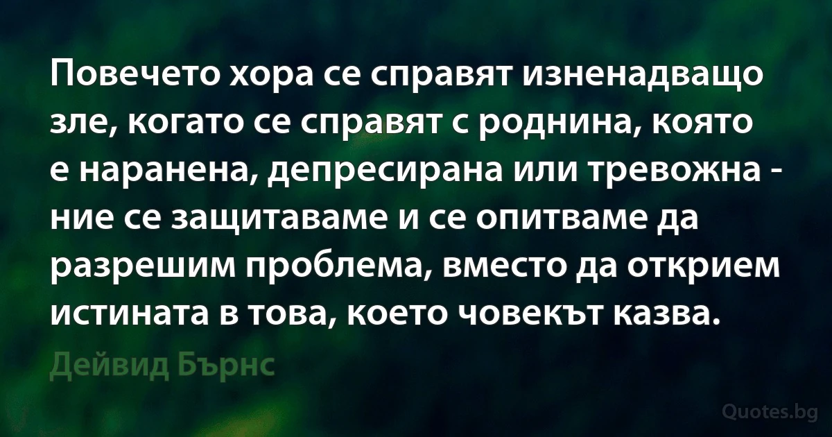 Повечето хора се справят изненадващо зле, когато се справят с роднина, която е наранена, депресирана или тревожна - ние се защитаваме и се опитваме да разрешим проблема, вместо да открием истината в това, което човекът казва. (Дейвид Бърнс)