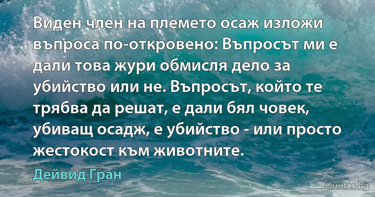 Виден член на племето осаж изложи въпроса по-откровено: Въпросът ми е дали това жури обмисля дело за убийство или не. Въпросът, който те трябва да решат, е дали бял човек, убиващ осадж, е убийство - или просто жестокост към животните. (Дейвид Гран)