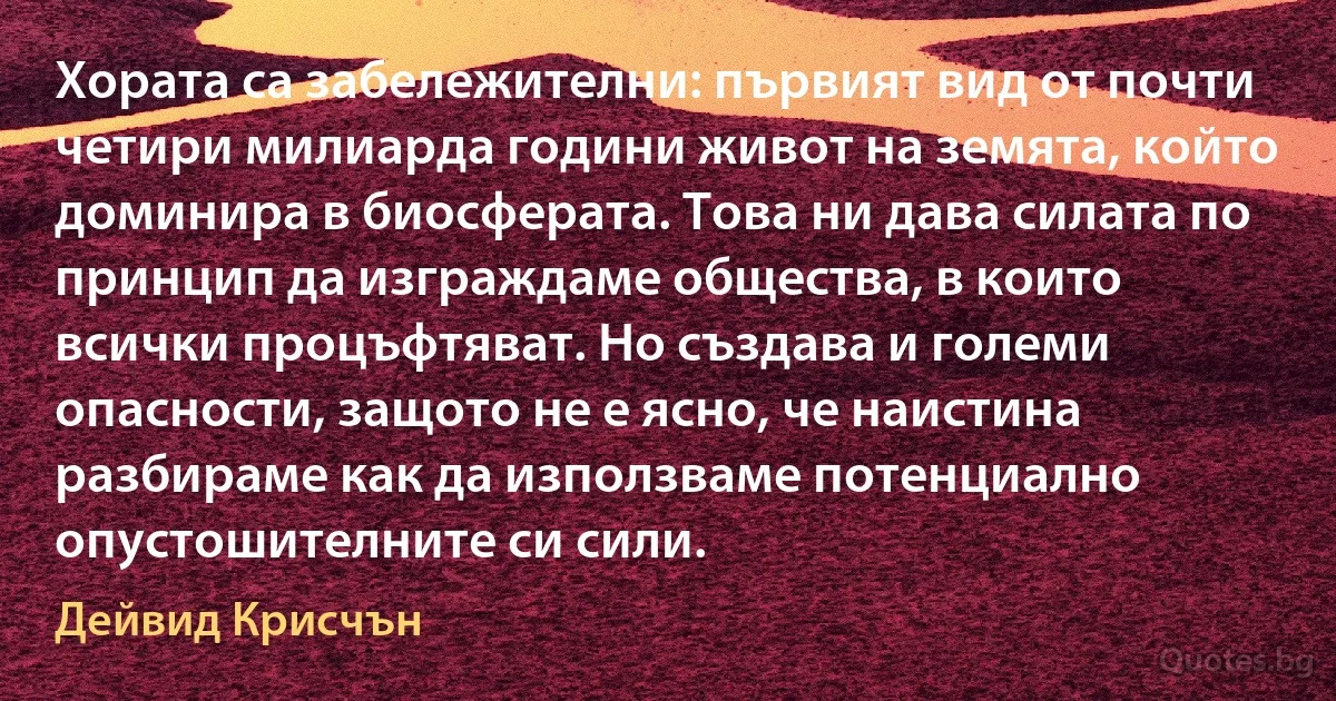 Хората са забележителни: първият вид от почти четири милиарда години живот на земята, който доминира в биосферата. Това ни дава силата по принцип да изграждаме общества, в които всички процъфтяват. Но създава и големи опасности, защото не е ясно, че наистина разбираме как да използваме потенциално опустошителните си сили. (Дейвид Крисчън)