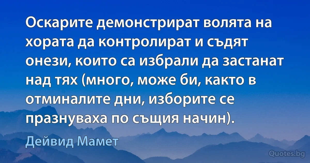 Оскарите демонстрират волята на хората да контролират и съдят онези, които са избрали да застанат над тях (много, може би, както в отминалите дни, изборите се празнуваха по същия начин). (Дейвид Мамет)