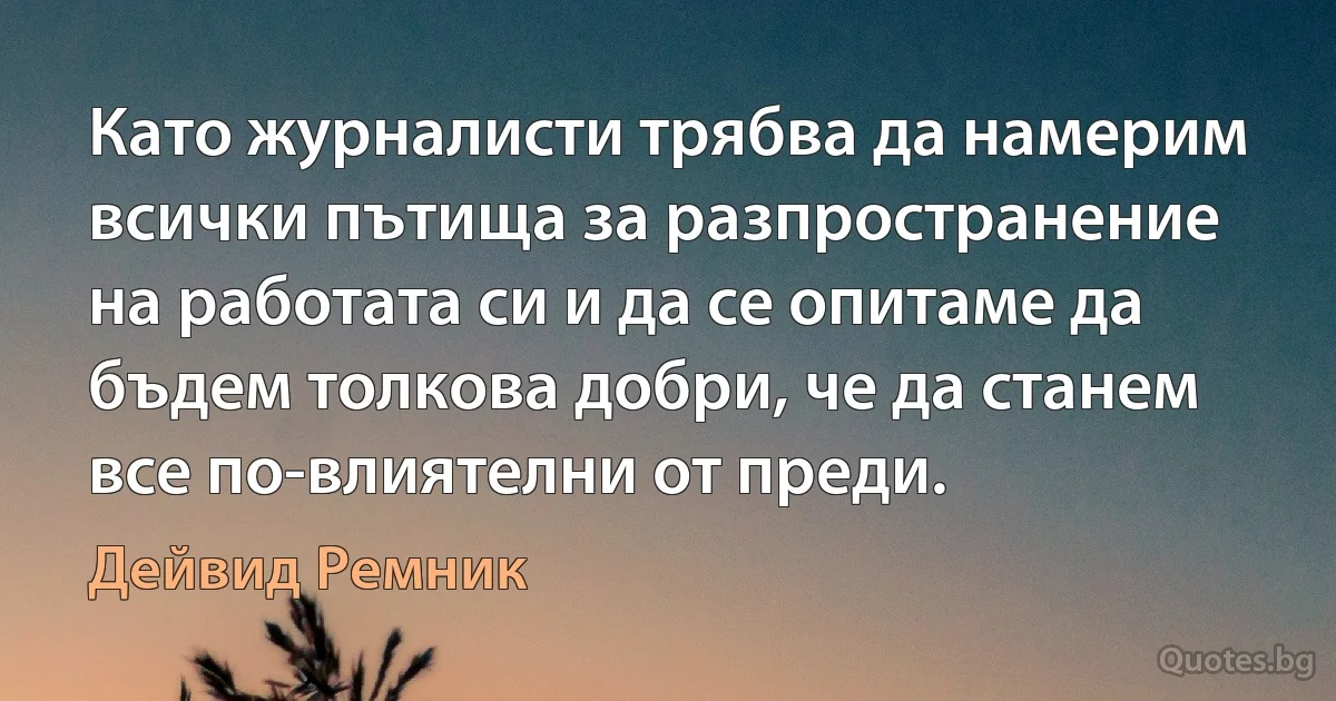 Като журналисти трябва да намерим всички пътища за разпространение на работата си и да се опитаме да бъдем толкова добри, че да станем все по-влиятелни от преди. (Дейвид Ремник)