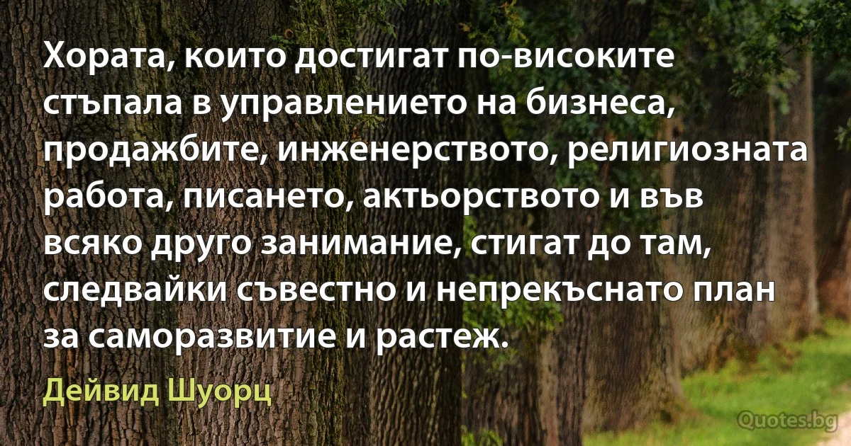 Хората, които достигат по-високите стъпала в управлението на бизнеса, продажбите, инженерството, религиозната работа, писането, актьорството и във всяко друго занимание, стигат до там, следвайки съвестно и непрекъснато план за саморазвитие и растеж. (Дейвид Шуорц)