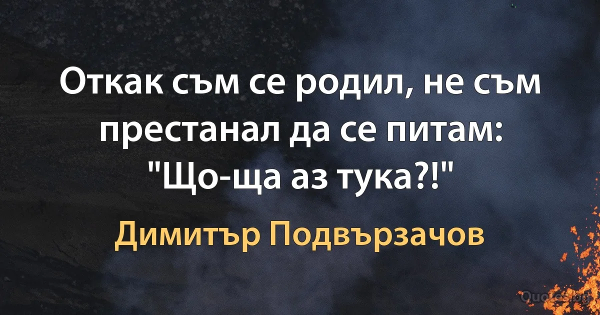 Откак съм се родил, не съм престанал да се питам: "Що-ща аз тука?!" (Димитър Подвързачов)