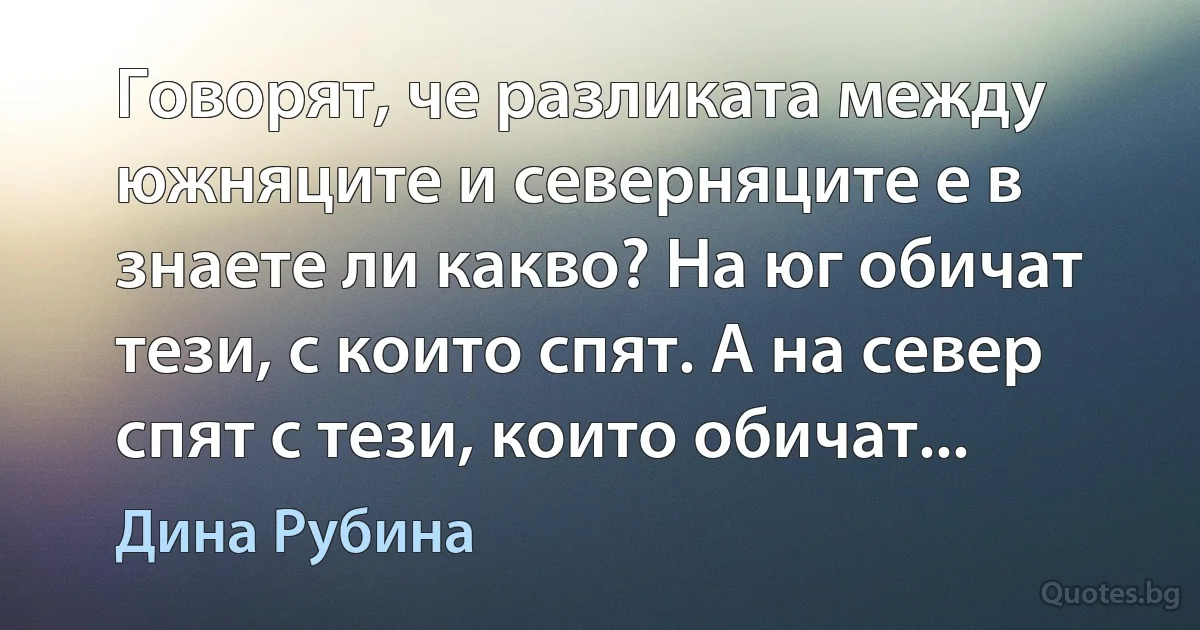 Говорят, че разликата между южняците и северняците е в знаете ли какво? На юг обичат тези, с които спят. А на север спят с тези, които обичат... (Дина Рубина)