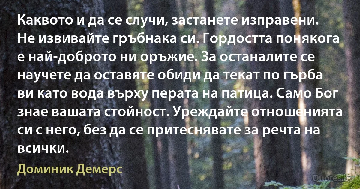 Каквото и да се случи, застанете изправени. Не извивайте гръбнака си. Гордостта понякога е най-доброто ни оръжие. За останалите се научете да оставяте обиди да текат по гърба ви като вода върху перата на патица. Само Бог знае вашата стойност. Уреждайте отношенията си с него, без да се притеснявате за речта на всички. (Доминик Демерс)