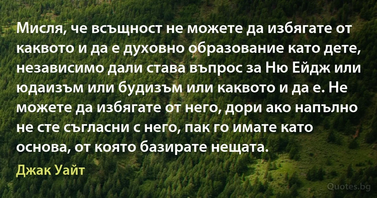 Мисля, че всъщност не можете да избягате от каквото и да е духовно образование като дете, независимо дали става въпрос за Ню Ейдж или юдаизъм или будизъм или каквото и да е. Не можете да избягате от него, дори ако напълно не сте съгласни с него, пак го имате като основа, от която базирате нещата. (Джак Уайт)