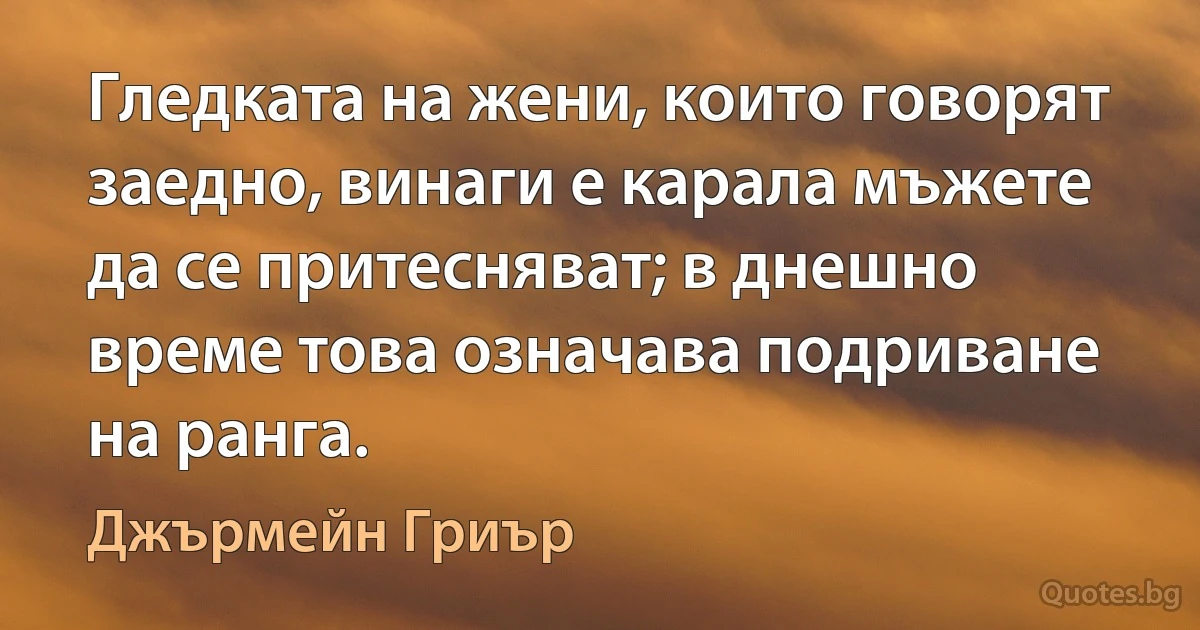 Гледката на жени, които говорят заедно, винаги е карала мъжете да се притесняват; в днешно време това означава подриване на ранга. (Джърмейн Гриър)