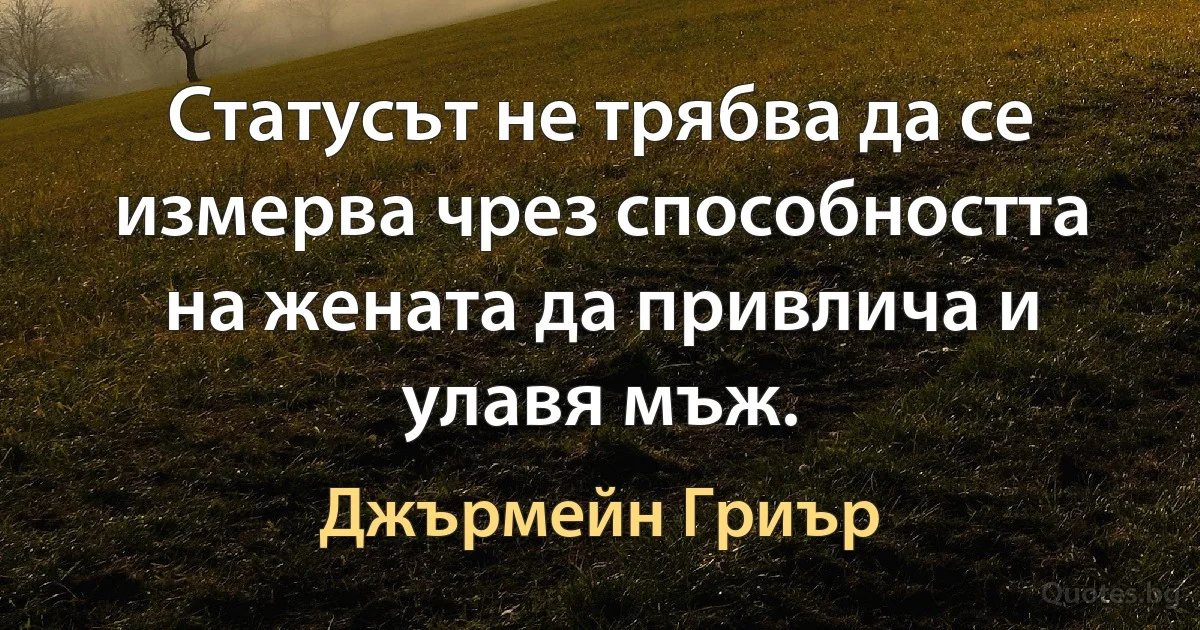 Статусът не трябва да се измерва чрез способността на жената да привлича и улавя мъж. (Джърмейн Гриър)