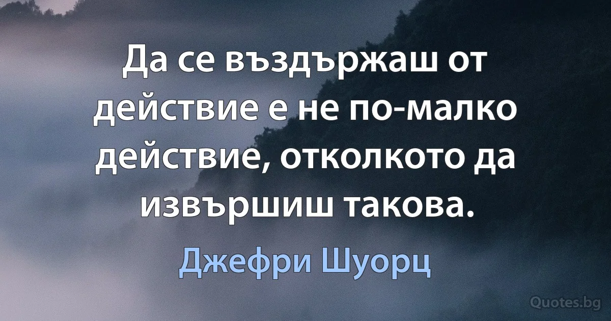 Да се въздържаш от действие е не по-малко действие, отколкото да извършиш такова. (Джефри Шуорц)