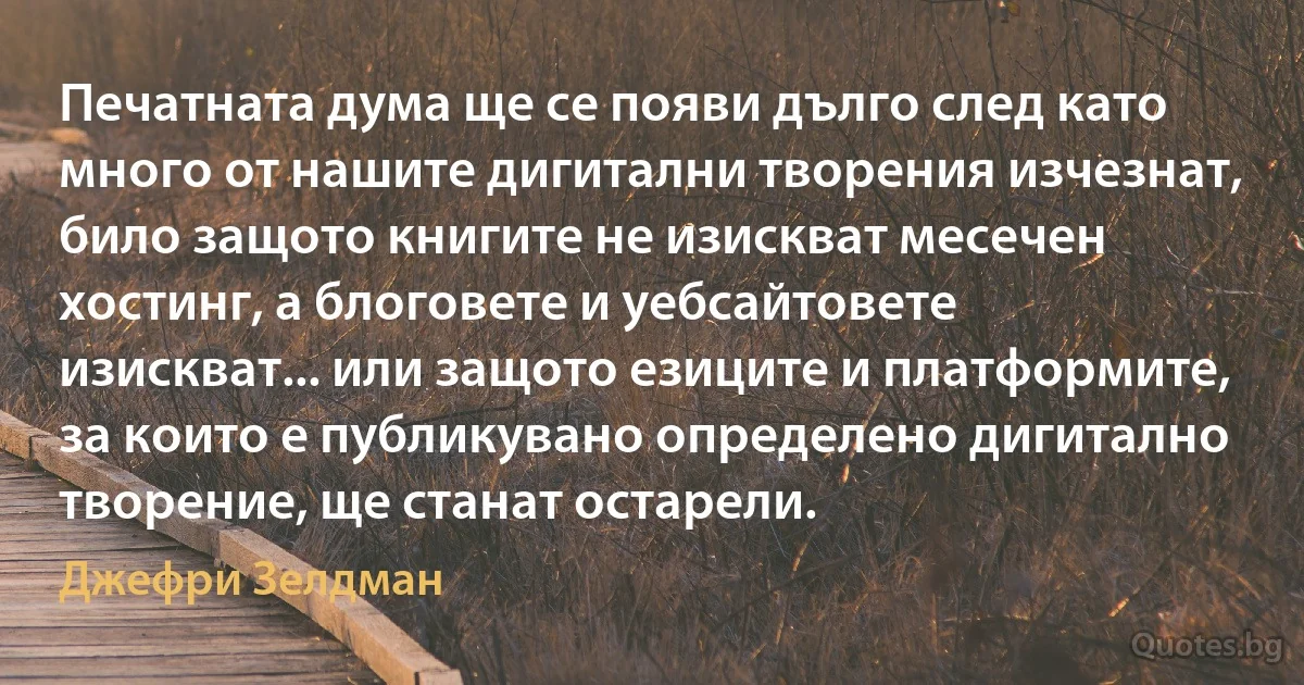 Печатната дума ще се появи дълго след като много от нашите дигитални творения изчезнат, било защото книгите не изискват месечен хостинг, а блоговете и уебсайтовете изискват... или защото езиците и платформите, за които е публикувано определено дигитално творение, ще станат остарели. (Джефри Зелдман)