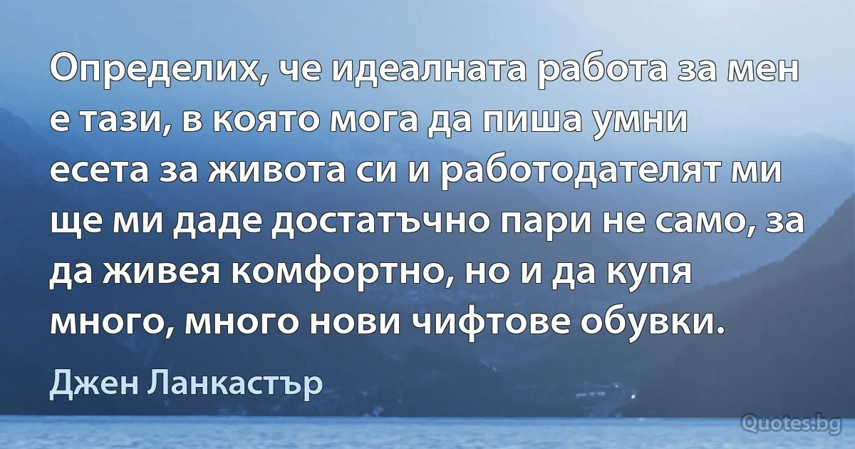 Определих, че идеалната работа за мен е тази, в която мога да пиша умни есета за живота си и работодателят ми ще ми даде достатъчно пари не само, за да живея комфортно, но и да купя много, много нови чифтове обувки. (Джен Ланкастър)