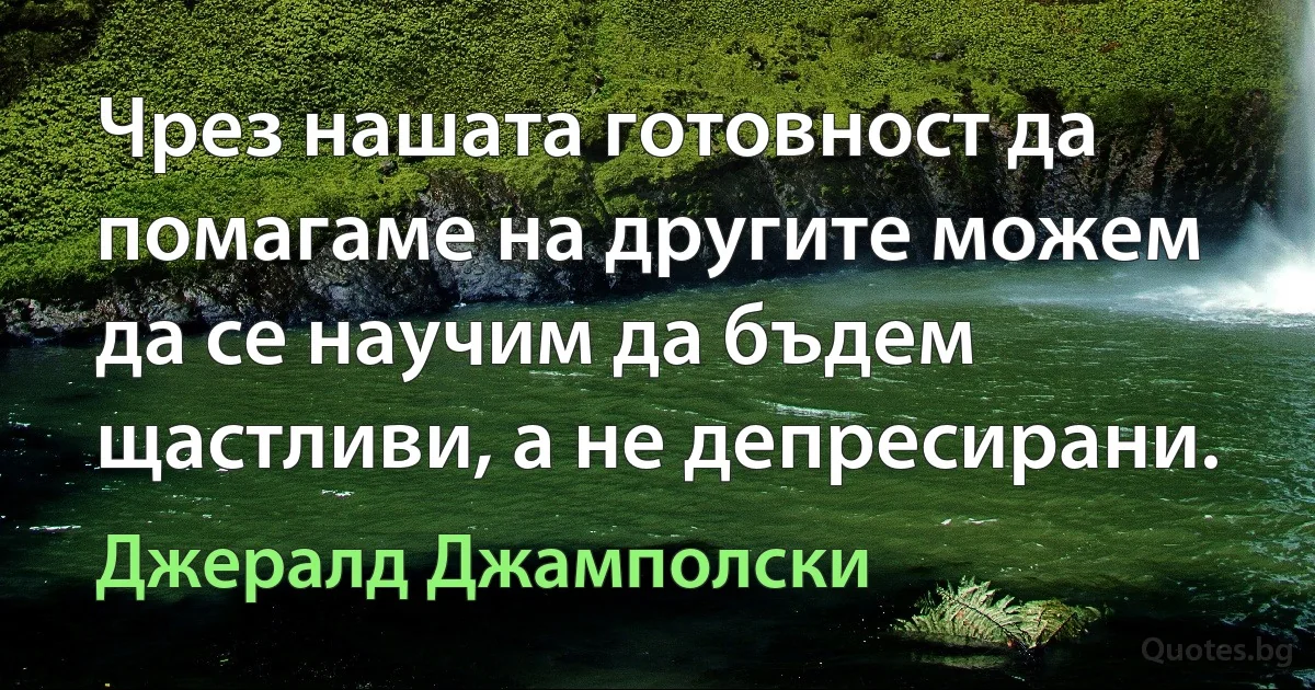 Чрез нашата готовност да помагаме на другите можем да се научим да бъдем щастливи, а не депресирани. (Джералд Джамполски)