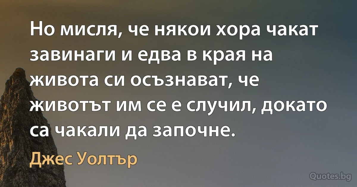 Но мисля, че някои хора чакат завинаги и едва в края на живота си осъзнават, че животът им се е случил, докато са чакали да започне. (Джес Уолтър)