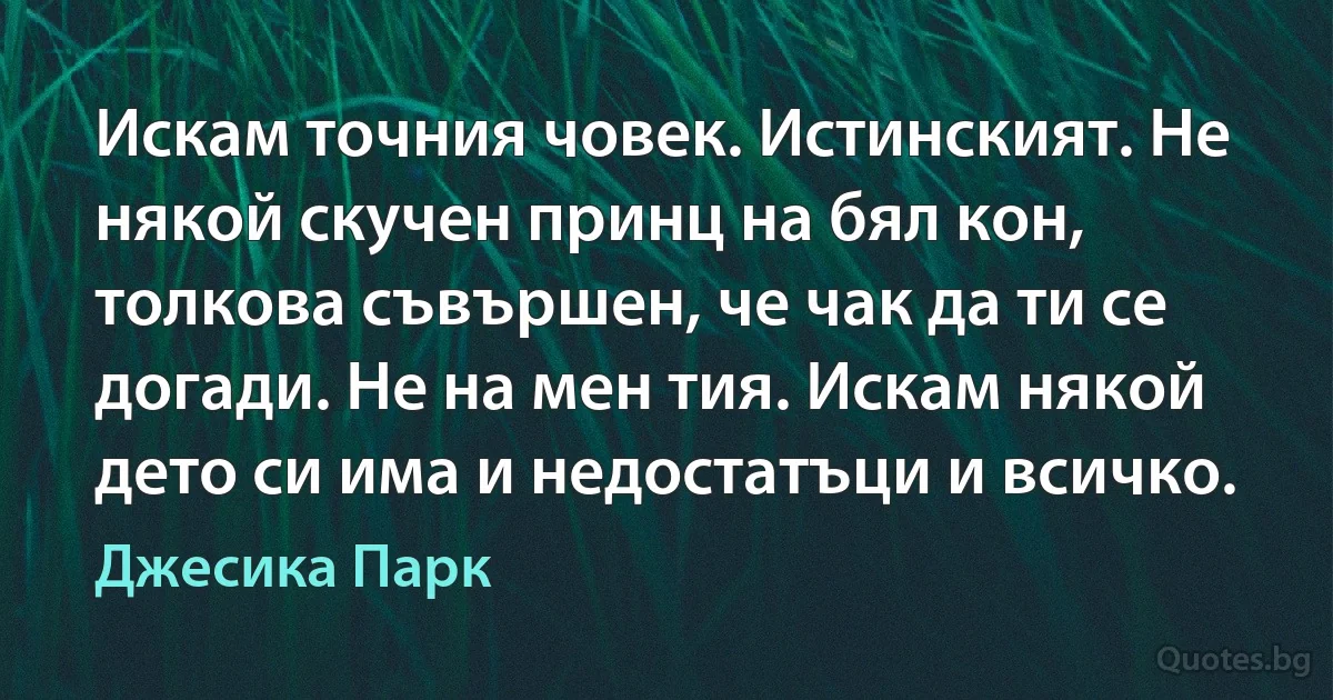 Искам точния човек. Истинският. Не някой скучен принц на бял кон, толкова съвършен, че чак да ти се догади. Не на мен тия. Искам някой дето си има и недостатъци и всичко. (Джесика Парк)