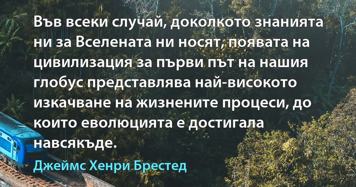 Във всеки случай, доколкото знанията ни за Вселената ни носят, появата на цивилизация за първи път на нашия глобус представлява най-високото изкачване на жизнените процеси, до които еволюцията е достигала навсякъде. (Джеймс Хенри Брестед)