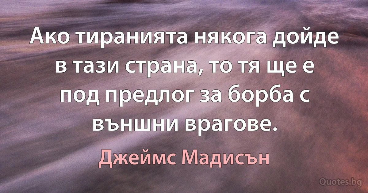 Ако тиранията някога дойде в тази страна, то тя ще е под предлог за борба с външни врагове. (Джеймс Мадисън)