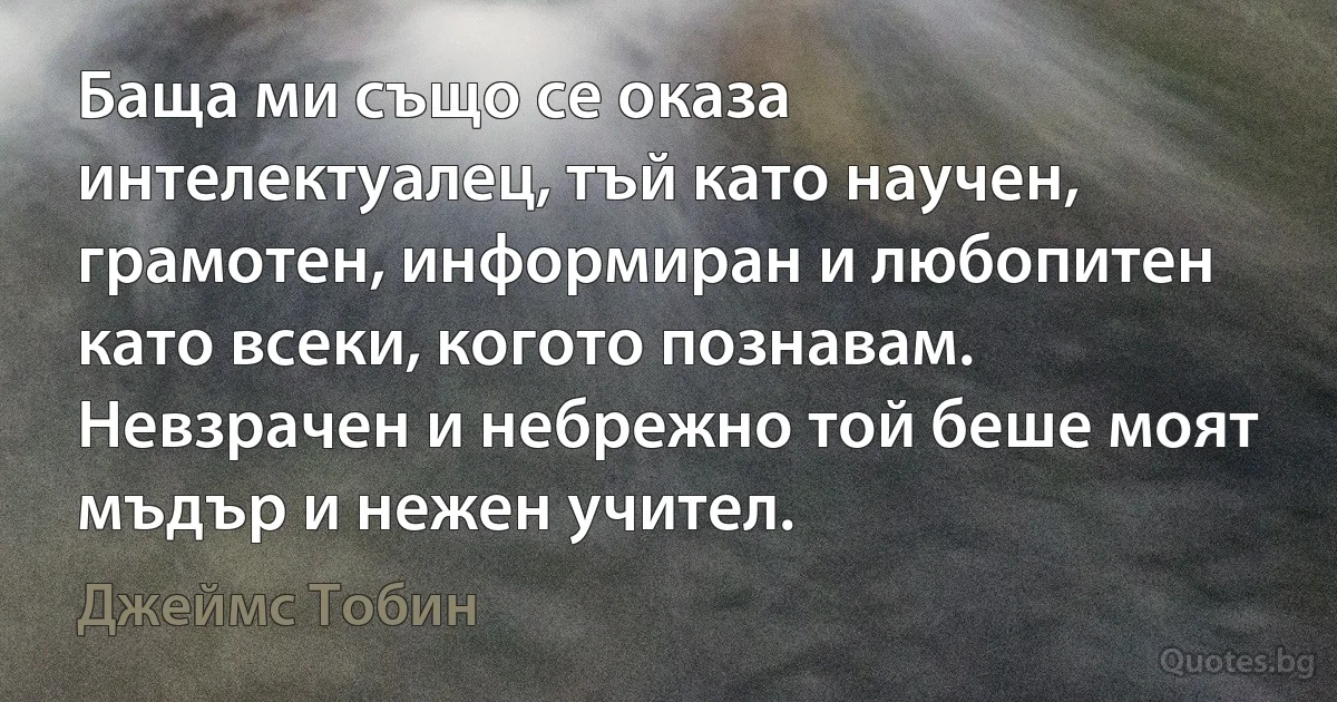 Баща ми също се оказа интелектуалец, тъй като научен, грамотен, информиран и любопитен като всеки, когото познавам. Невзрачен и небрежно той беше моят мъдър и нежен учител. (Джеймс Тобин)