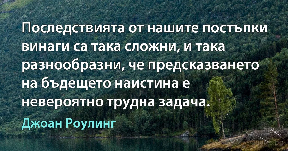 Последствията от нашите постъпки винаги са така сложни, и така разнообразни, че предсказването на бъдещето наистина е невероятно трудна задача. (Джоан Роулинг)