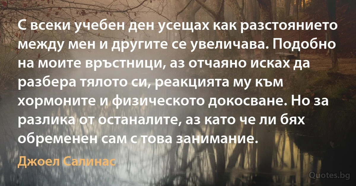 С всеки учебен ден усещах как разстоянието между мен и другите се увеличава. Подобно на моите връстници, аз отчаяно исках да разбера тялото си, реакцията му към хормоните и физическото докосване. Но за разлика от останалите, аз като че ли бях обременен сам с това занимание. (Джоел Салинас)