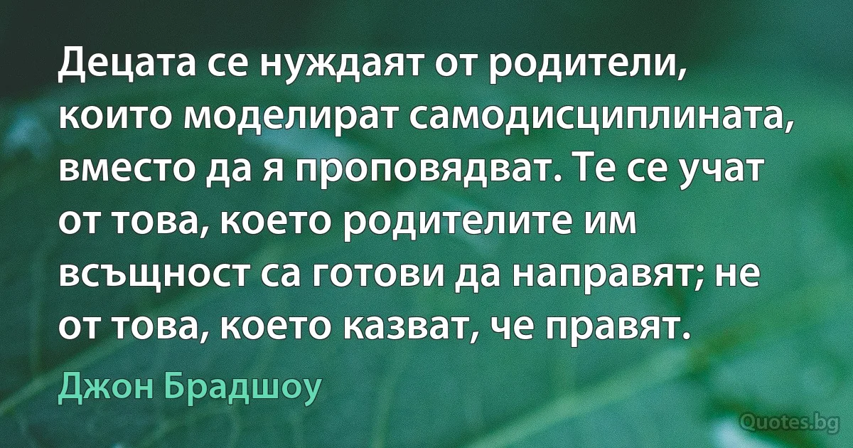 Децата се нуждаят от родители, които моделират самодисциплината, вместо да я проповядват. Те се учат от това, което родителите им всъщност са готови да направят; не от това, което казват, че правят. (Джон Брадшоу)