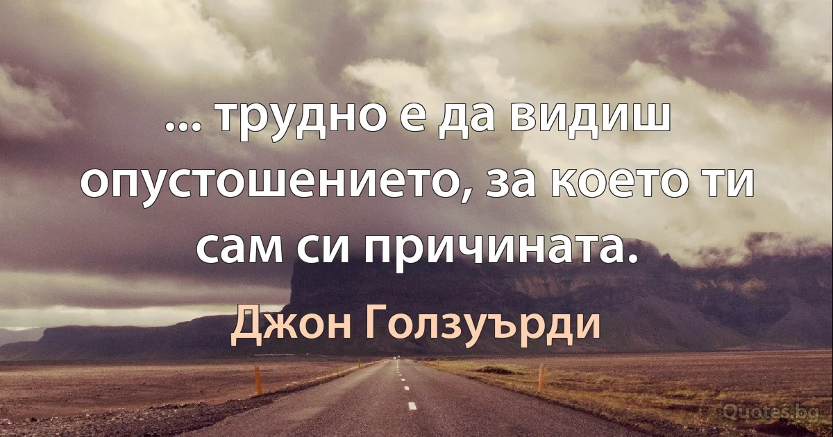 ... трудно е да видиш опустошението, за което ти сам си причината. (Джон Голзуърди)