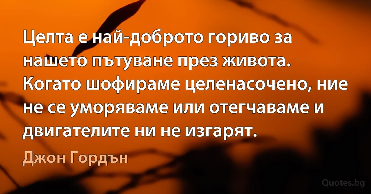 Целта е най-доброто гориво за нашето пътуване през живота. Когато шофираме целенасочено, ние не се уморяваме или отегчаваме и двигателите ни не изгарят. (Джон Гордън)