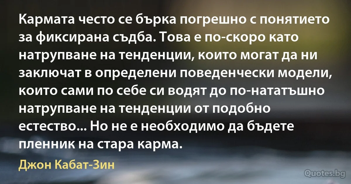 Кармата често се бърка погрешно с понятието за фиксирана съдба. Това е по-скоро като натрупване на тенденции, които могат да ни заключат в определени поведенчески модели, които сами по себе си водят до по-нататъшно натрупване на тенденции от подобно естество... Но не е необходимо да бъдете пленник на стара карма. (Джон Кабат-Зин)