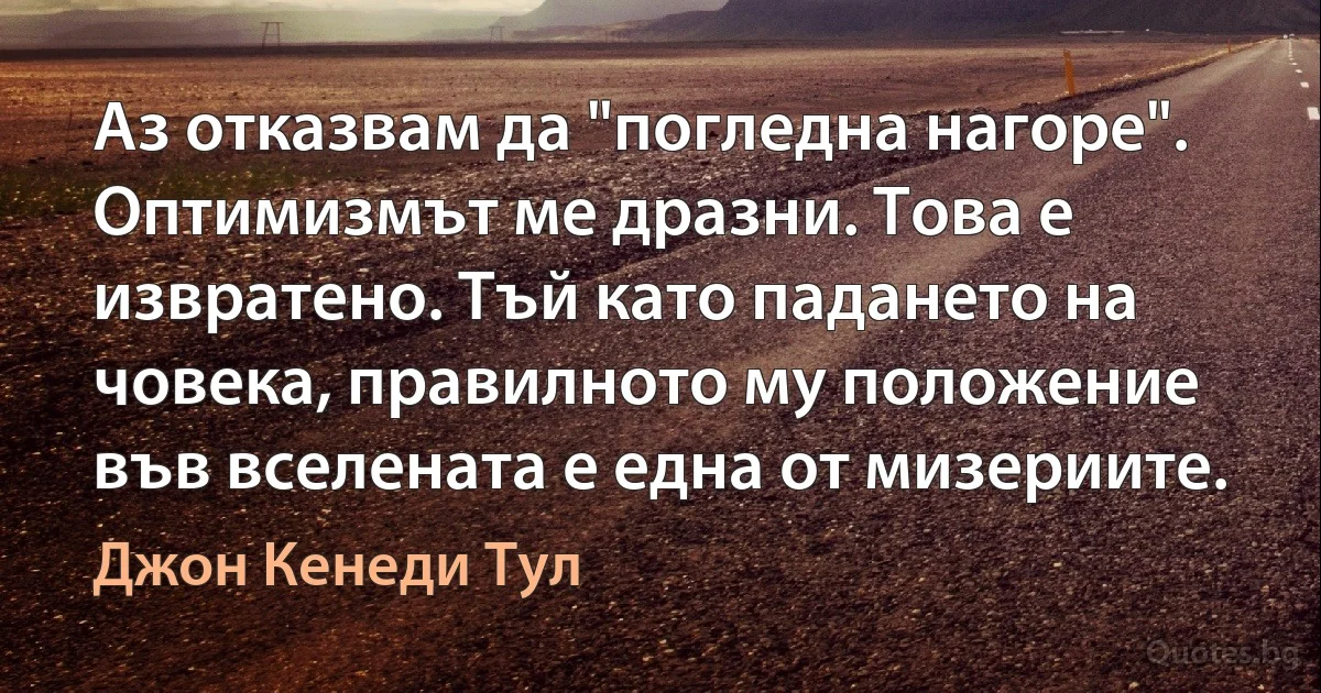 Аз отказвам да "погледна нагоре". Оптимизмът ме дразни. Това е извратено. Тъй като падането на човека, правилното му положение във вселената е една от мизериите. (Джон Кенеди Тул)