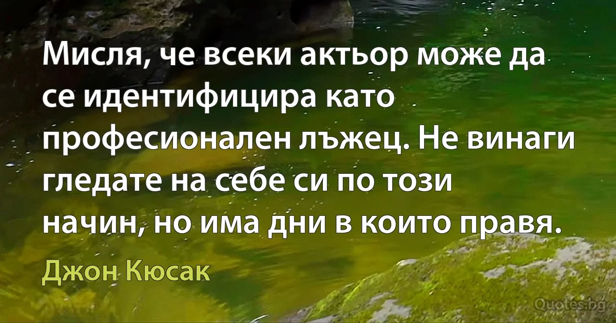 Мисля, че всеки актьор може да се идентифицира като професионален лъжец. Не винаги гледате на себе си по този начин, но има дни в които правя. (Джон Кюсак)