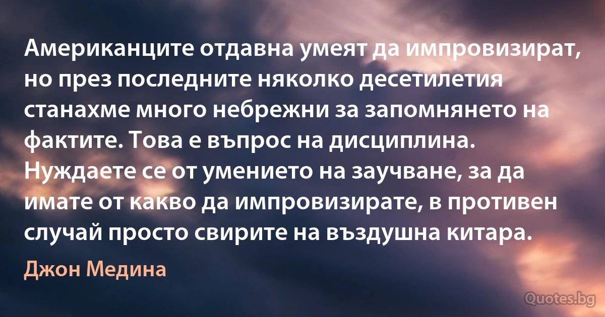 Американците отдавна умеят да импровизират, но през последните няколко десетилетия станахме много небрежни за запомнянето на фактите. Това е въпрос на дисциплина. Нуждаете се от умението на заучване, за да имате от какво да импровизирате, в противен случай просто свирите на въздушна китара. (Джон Медина)