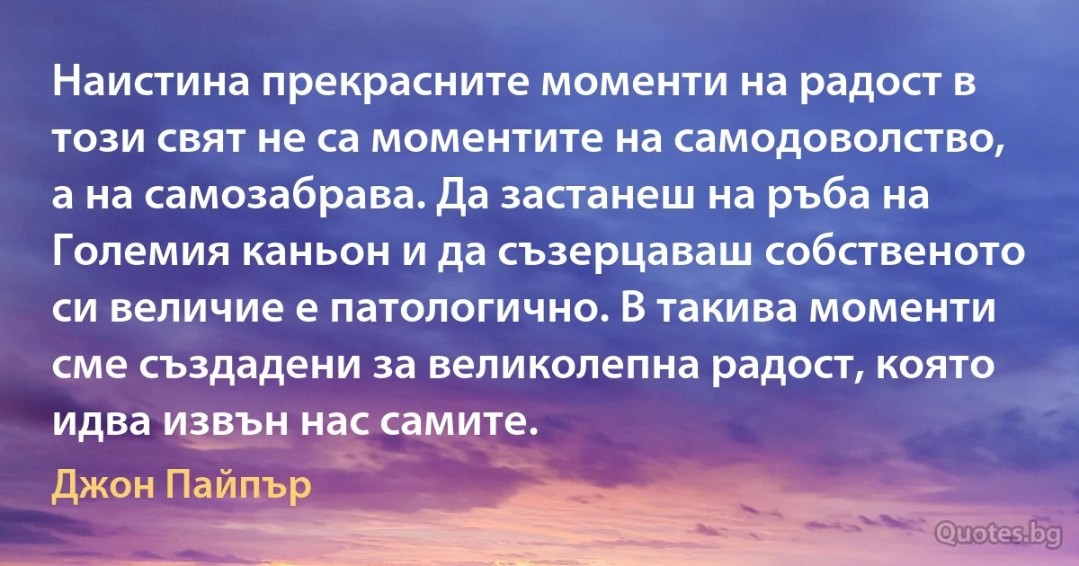 Наистина прекрасните моменти на радост в този свят не са моментите на самодоволство, а на самозабрава. Да застанеш на ръба на Големия каньон и да съзерцаваш собственото си величие е патологично. В такива моменти сме създадени за великолепна радост, която идва извън нас самите. (Джон Пайпър)