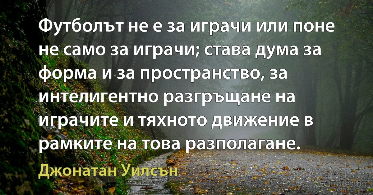 Футболът не е за играчи или поне не само за играчи; става дума за форма и за пространство, за интелигентно разгръщане на играчите и тяхното движение в рамките на това разполагане. (Джонатан Уилсън)