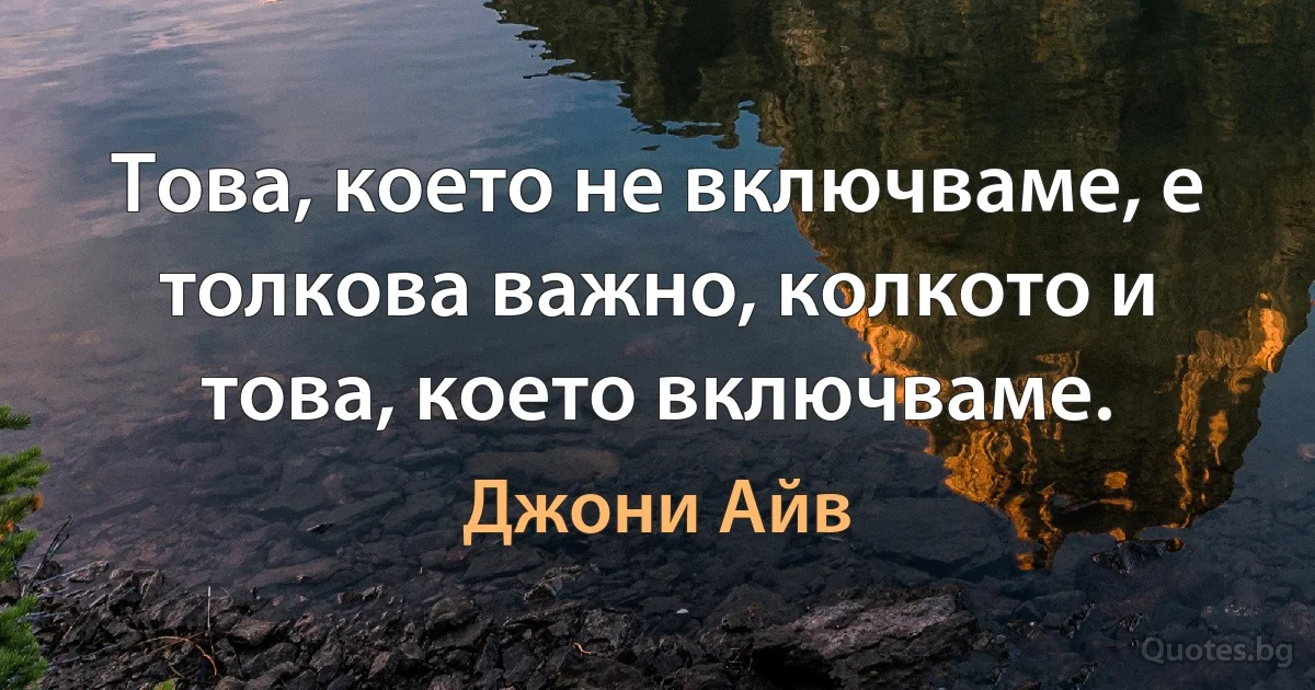 Това, което не включваме, е толкова важно, колкото и това, което включваме. (Джони Айв)