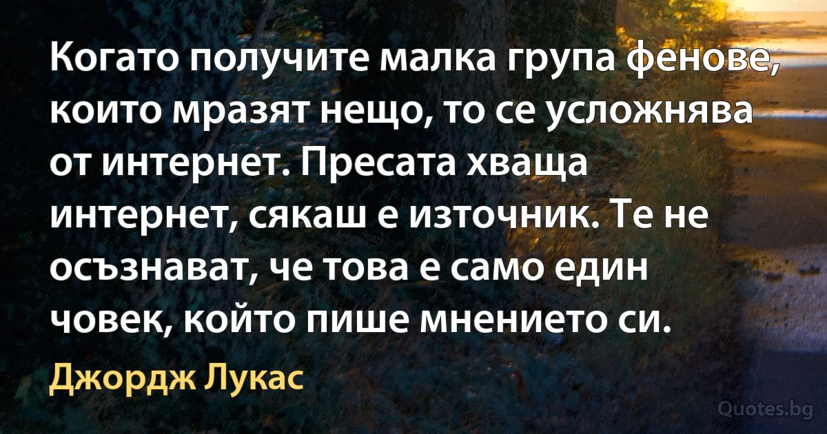 Когато получите малка група фенове, които мразят нещо, то се усложнява от интернет. Пресата хваща интернет, сякаш е източник. Те не осъзнават, че това е само един човек, който пише мнението си. (Джордж Лукас)