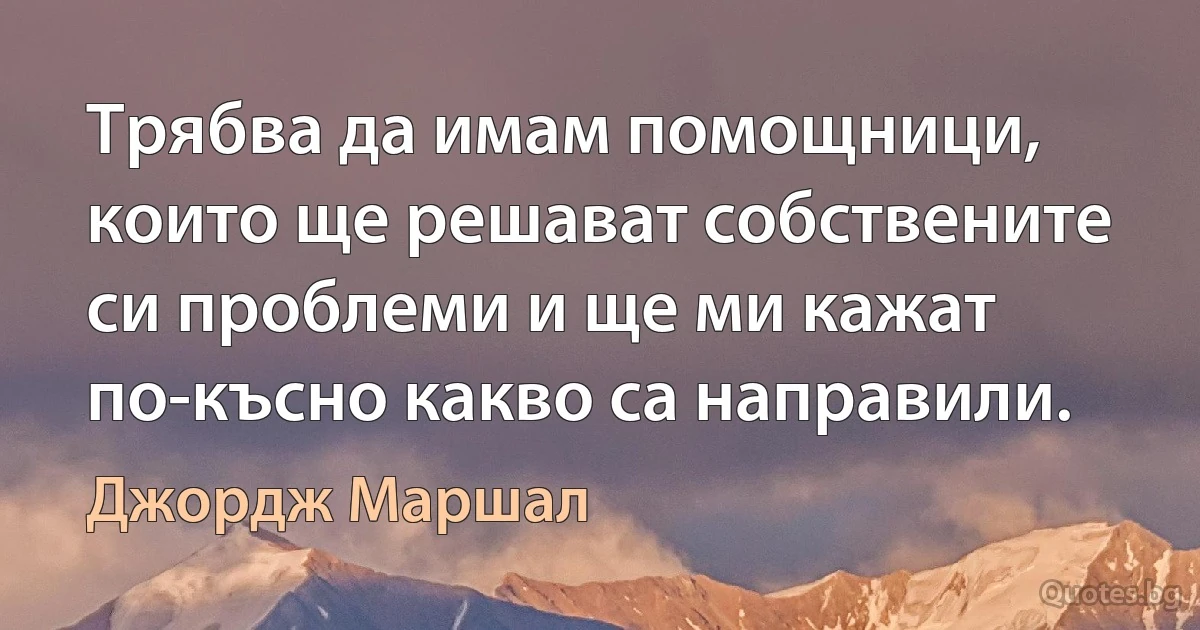 Трябва да имам помощници, които ще решават собствените си проблеми и ще ми кажат по-късно какво са направили. (Джордж Маршал)