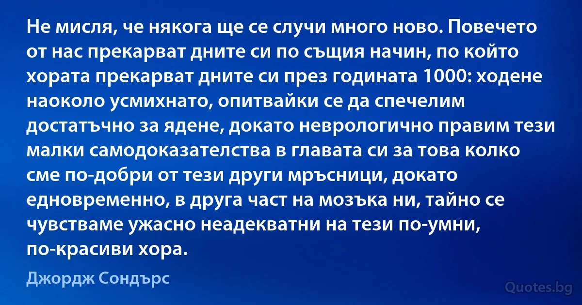 Не мисля, че някога ще се случи много ново. Повечето от нас прекарват дните си по същия начин, по който хората прекарват дните си през годината 1000: ходене наоколо усмихнато, опитвайки се да спечелим достатъчно за ядене, докато неврологично правим тези малки самодоказателства в главата си за това колко сме по-добри от тези други мръсници, докато едновременно, в друга част на мозъка ни, тайно се чувстваме ужасно неадекватни на тези по-умни, по-красиви хора. (Джордж Сондърс)