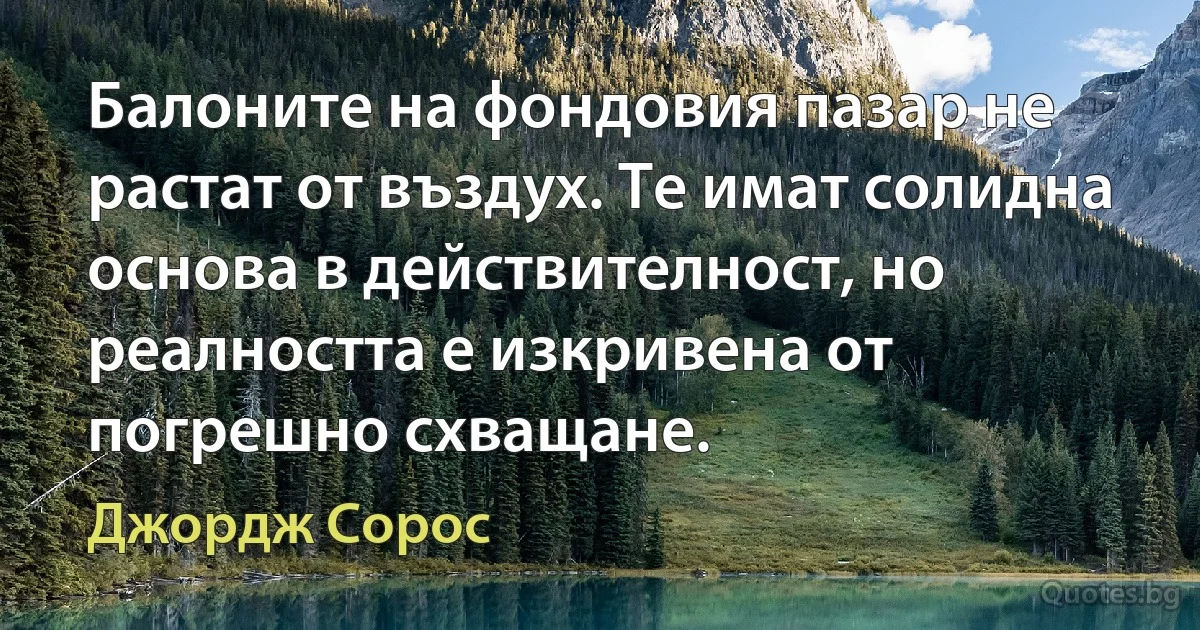 Балоните на фондовия пазар не растат от въздух. Те имат солидна основа в действителност, но реалността е изкривена от погрешно схващане. (Джордж Сорос)