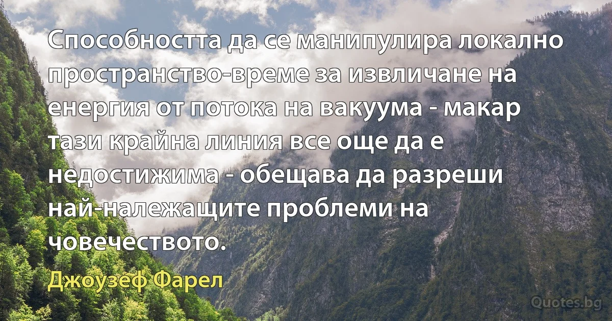 Способността да се манипулира локално пространство-време за извличане на енергия от потока на вакуума - макар тази крайна линия все още да е недостижима - обещава да разреши най-належащите проблеми на човечеството. (Джоузеф Фарел)