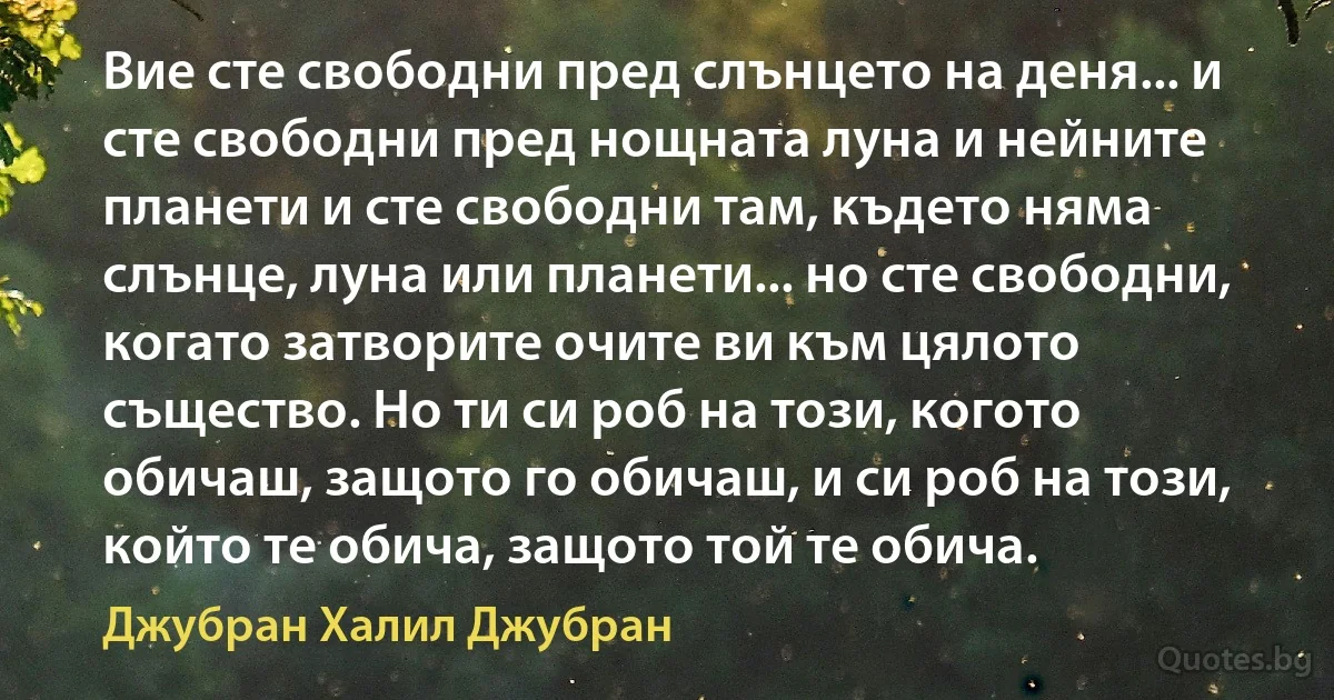 Вие сте свободни пред слънцето на деня... и сте свободни пред нощната луна и нейните планети и сте свободни там, където няма слънце, луна или планети... но сте свободни, когато затворите очите ви към цялото същество. Но ти си роб на този, когото обичаш, защото го обичаш, и си роб на този, който те обича, защото той те обича. (Джубран Халил Джубран)