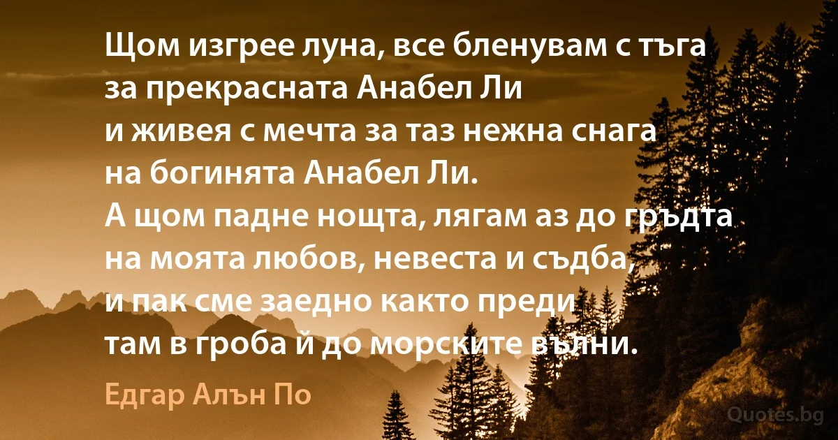 Щом изгрее луна, все бленувам с тъга
за прекрасната Анабел Ли
и живея с мечта за таз нежна снага
на богинята Анабел Ли.
А щом падне нощта, лягам аз до гръдта
на моята любов, невеста и съдба,
и пак сме заедно както преди
там в гроба й до морските вълни. (Едгар Алън По)